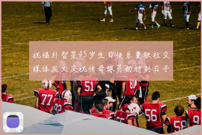 祝福朴智星45岁生日快乐曼联社交媒体发文庆祝传奇球员的特别日子