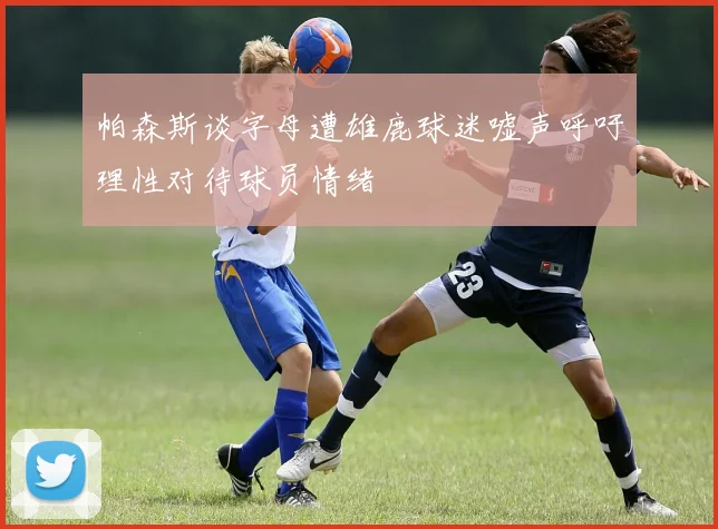 帕森斯谈字母遭雄鹿球迷嘘声呼吁理性对待球员情绪