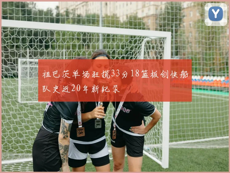 祖巴茨单场狂揽33分18篮板创快船队史近20年新纪录
