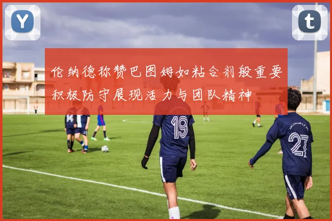 伦纳德称赞巴图姆如粘合剂般重要积极防守展现活力与团队精神