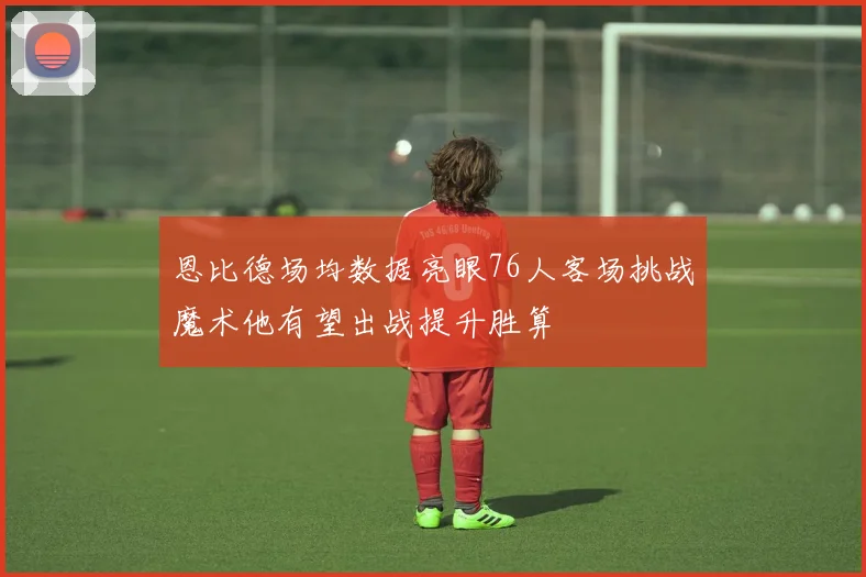 恩比德场均数据亮眼76人客场挑战魔术他有望出战提升胜算