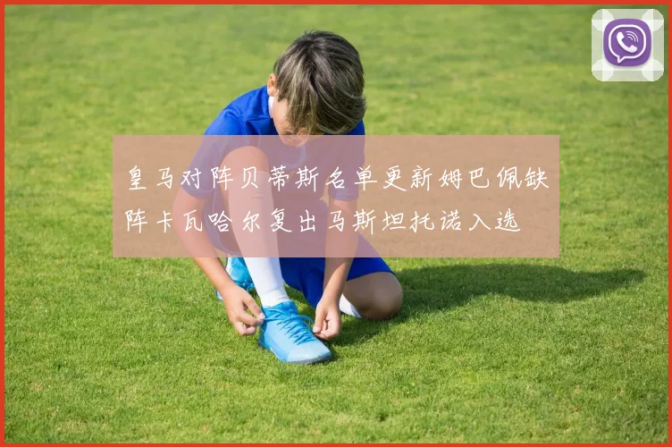 皇马对阵贝蒂斯名单更新姆巴佩缺阵卡瓦哈尔复出马斯坦托诺入选