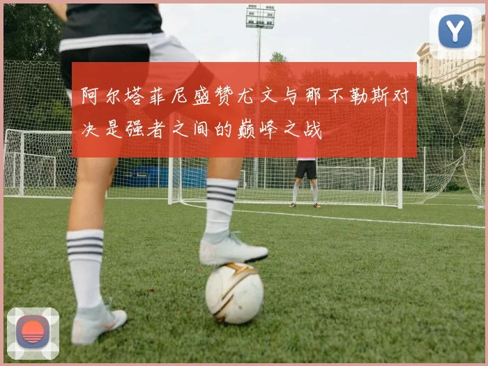 阿尔塔菲尼盛赞尤文与那不勒斯对决是强者之间的巅峰之战