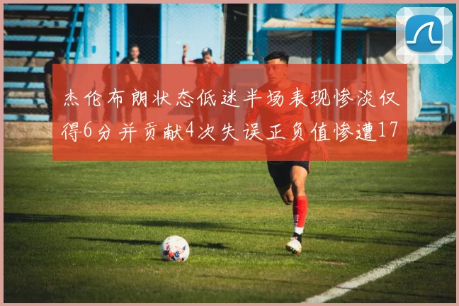 杰伦布朗状态低迷半场表现惨淡仅得6分并贡献4次失误正负值惨遭17