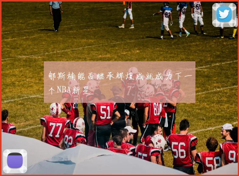 郇斯楠能否继承辉煌成就成为下一个NBA新星