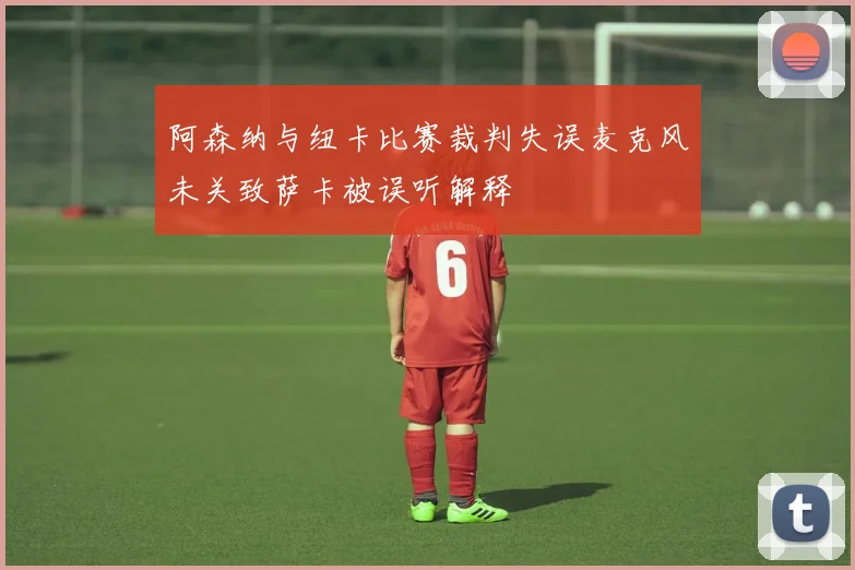 阿森纳与纽卡比赛裁判失误麦克风未关致萨卡被误听解释