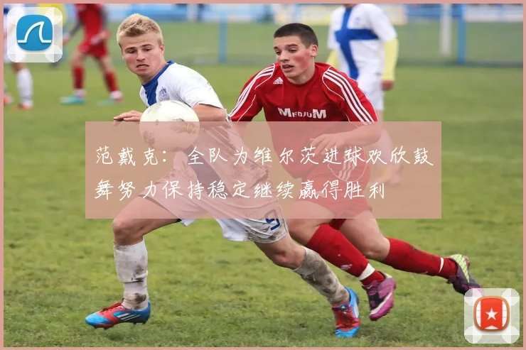 范戴克：全队为维尔茨进球欢欣鼓舞努力保持稳定继续赢得胜利