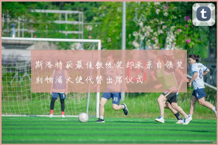 斯洛特获最佳教练奖却未亲自领奖利物浦大使代替出席仪式