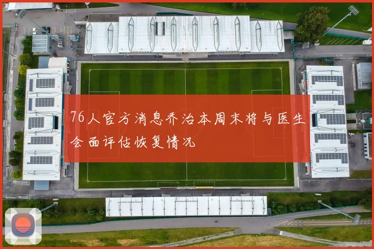 76人官方消息乔治本周末将与医生会面评估恢复情况