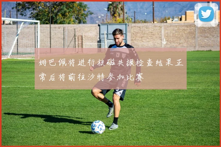 姆巴佩将进行核磁共振检查结果正常后将前往沙特参加比赛