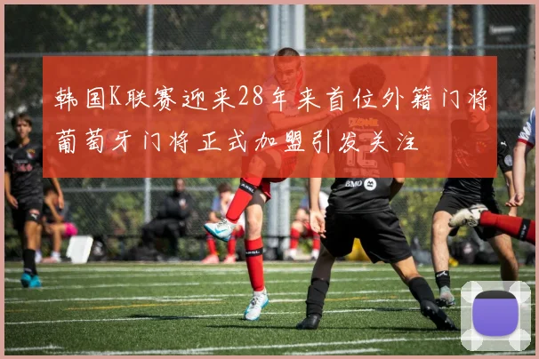 韩国K联赛迎来28年来首位外籍门将葡萄牙门将正式加盟引发关注