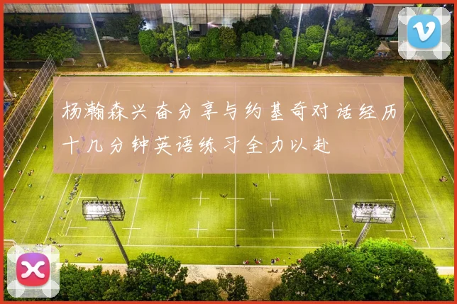 杨瀚森兴奋分享与约基奇对话经历十几分钟英语练习全力以赴