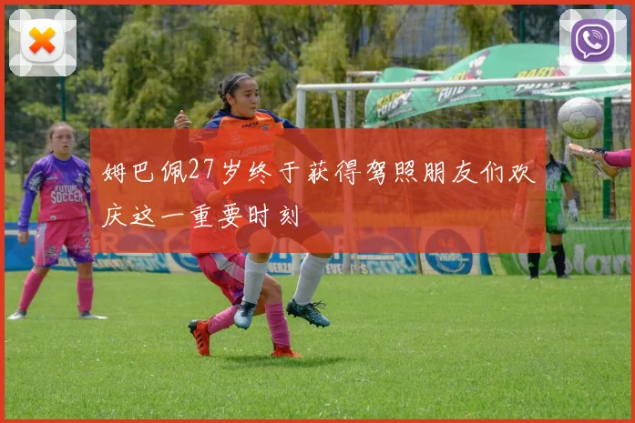 姆巴佩27岁终于获得驾照朋友们欢庆这一重要时刻