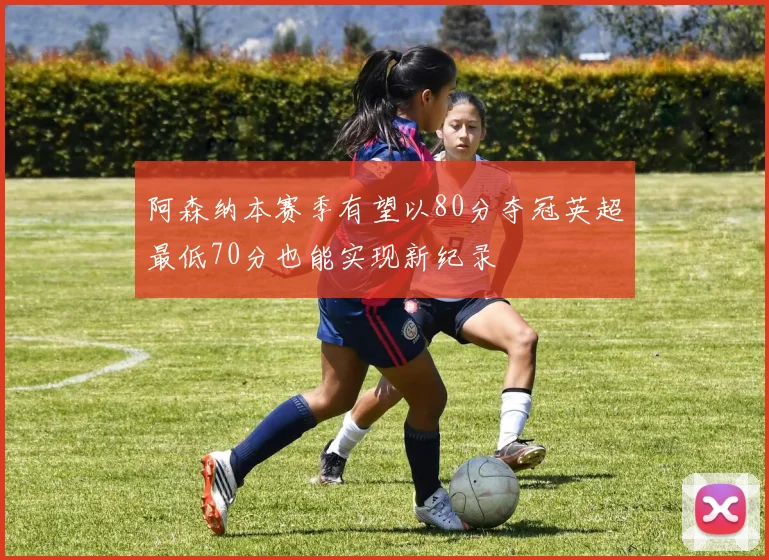阿森纳本赛季有望以80分夺冠英超最低70分也能实现新纪录