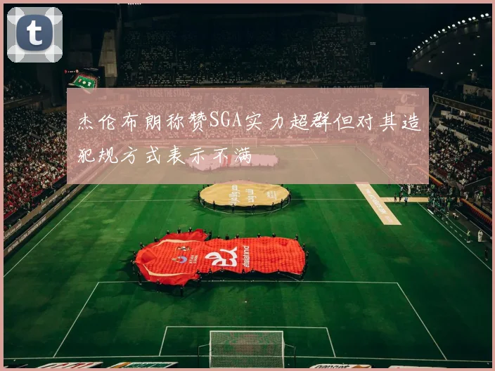 杰伦布朗称赞SGA实力超群但对其造犯规方式表示不满