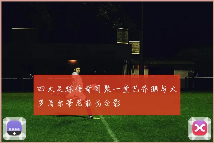 四大足球传奇同聚一堂巴乔晒与大罗马尔蒂尼菲戈合影