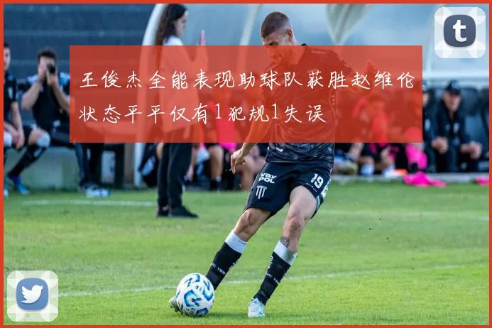 王俊杰全能表现助球队获胜赵维伦状态平平仅有1犯规1失误