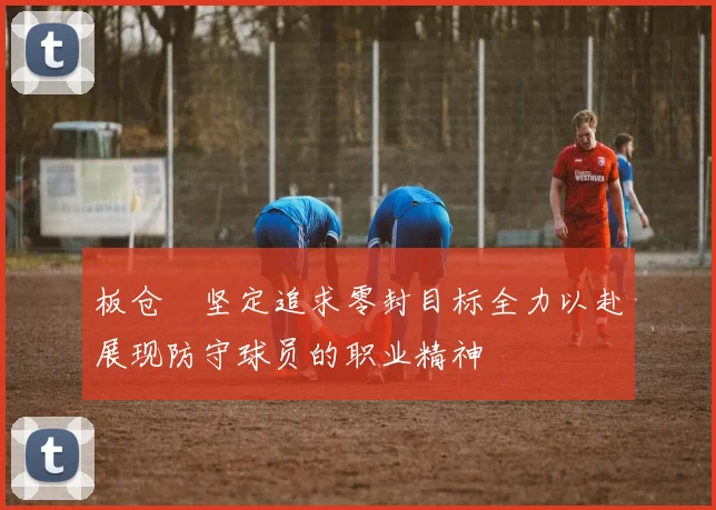 板仓滉坚定追求零封目标全力以赴展现防守球员的职业精神